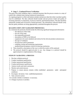 5
 Stage 3 – Continued Process Verification:
The goal of the third validation stage is continual assurance that the process remains in a state of
control (the validated state) during commercial manufacture.
An ongoing program to collect and analyze product and process data that relate to product quality
must be established. The data collected should include relevant process trends and quality of
incoming materials or components, in-process material, and finished products. The data should be
statistically trended and reviewed by trained personnel. The information collected should verify
that the quality attributes are being appropriately controlled throughout the process.
QUALIFICATION AND VALIDATION PROTOCOLS-
As a minimum the protocols should include the following significant background information:
— the objectives of the study
— the site of the study
— the responsible personnel
— description of SOPs to be followed
— equipment to be used; standards and criteria for the relevant products and processes
— the type of validation
— the processes and/or parameters
— sampling, testing and monitoring requirements
— predetermined acceptance criteria for drawing conclusions.
 There should be a description of the way in which the results will be analysed.
 The protocol should be approved prior to use. Any changes to a protocol should be
approved prior to implementation of the change.
STEPS IN VALIDATING A PROCESS-
1. Develop validation protocol
2. Conduct installation qualification
3. Conduct operational qualification
4. Conduct performance qualification
5. Analyze results and reach conclusions
6. Monitor and control process
7. Purpose: to ensure process remains within established parameters under anticipated
conditions
8. Investigate deviations from established parameters
9. Take corrective action
10. Consider whether revalidation is necessary.
11. Changes in process or product.
 