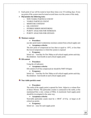 64
 Each point of use will be tested at least three times over 10 working days. Every
use point of the system must be tested several times over the course of the study.
 PQ includes the following tests:
o NON VIABLE PARTICLE COUNT
o VIABLE PARTICLE COUNT
o MOISTURE CONTENT
o OIL CONTENT
o HYDROCARBON MONITORING
o PURITY ANALYSIS FOR NITROGEN
o PURITY ANALYSIS FOR OXYGEN
Moisture content
 Procedure:
use dew point meter to determine moisture content from critical supply unit
 Acceptance criteria:
The dew point of compressed air less than or equal to -10°C, or less than
the lowest temperature to which the system is exposed
 Frequency
Initial val. – 1test/day for first 30days at all critical supply points each day.
Revalidation- 1test/month at each critical supply point.
Oil content
 Procedure:
Using the oil indicators
 Acceptance criteria:
Oil content of oil free compressed air should be NMT 0.01ppm
 Frequency:
Initial val. – 1test/day for first 30days at all critical supply points each day.
Revalidation- 1test/month at each critical supply point.
Non viable particle count
 Procedure:
The outlet of the supply point is opened for 5min. Adjust to a volume flow
of about 30l/min. The particulate counter is connected to the outlet, at the
maintained flow a min. volume of 90lits. Is monitored. Each supply point
should be investigated in the same way.
 Acceptance criteria:
Nonviable particulate counts must be ≤ 100/ft3
of 0.5μ or larger at all
critical use points
 Frequency:
Initial val. – once for each supply point
 