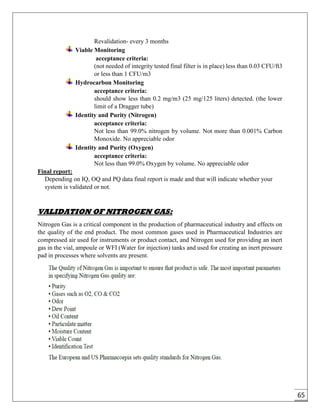 65
Revalidation- every 3 months
Viable Monitoring
acceptance criteria:
(not needed of integrity tested final filter is in place) less than 0.03 CFU/ft3
or less than 1 CFU/m3
Hydrocarbon Monitoring
acceptance criteria:
should show less than 0.2 mg/m3 (25 mg/125 liters) detected. (the lower
limit of a Dragger tube)
Identity and Purity (Nitrogen)
acceptance criteria:
Not less than 99.0% nitrogen by volume. Not more than 0.001% Carbon
Monoxide. No appreciable odor
Identity and Purity (Oxygen)
acceptance criteria:
Not less than 99.0% Oxygen by volume. No appreciable odor
Final report:
Depending on IQ, OQ and PQ data final report is made and that will indicate whether your
system is validated or not.
VALIDATION OF NITROGEN GAS:
Nitrogen Gas is a critical component in the production of pharmaceutical industry and effects on
the quality of the end product. The most common gases used in Pharmaceutical Industries are
compressed air used for instruments or product contact, and Nitrogen used for providing an inert
gas in the vial, ampoule or WFI (Water for injection) tanks and used for creating an inert pressure
pad in processes where solvents are present.
 