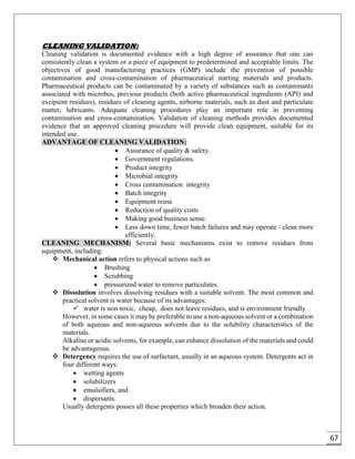 67
CLEANING VALIDATION:
Cleaning validation is documented evidence with a high degree of assurance that one can
consistently clean a system or a piece of equipment to predetermined and acceptable limits. The
objectives of good manufacturing practices (GMP) include the prevention of possible
contamination and cross-contamination of pharmaceutical starting materials and products.
Pharmaceutical products can be contaminated by a variety of substances such as contaminants
associated with microbes, previous products (both active pharmaceutical ingredients (API) and
excipient residues), residues of cleaning agents, airborne materials, such as dust and particulate
matter, lubricants. Adequate cleaning procedures play an important role in preventing
contamination and cross-contamination. Validation of cleaning methods provides documented
evidence that an approved cleaning procedure will provide clean equipment, suitable for its
intended use.
ADVANTAGE OF CLEANING VALIDATION:
 Assurance of quality & safety.
 Government regulations.
 Product integrity
 Microbial integrity
 Cross contamination integrity
 Batch integrity
 Equipment reuse
 Reduction of quality costs
 Making good business sense.
 Less down time, fewer batch failures and may operate / clean more
efficiently.
CLEANING MECHANISM: Several basic mechanisms exist to remove residues from
equipment, including:
 Mechanical action refers to physical actions such as
 Brushing
 Scrubbing
 pressurized water to remove particulates.
 Dissolution involves dissolving residues with a suitable solvent. The most common and
practical solvent is water because of its advantages:
 water is non-toxic, cheap, does not leave residues, and is environment friendly.
However, in some cases it may be preferable to use a non-aqueous solvent or a combination
of both aqueous and non-aqueous solvents due to the solubility characteristics of the
materials.
Alkaline or acidic solvents, for example, can enhance dissolution of the materials and could
be advantageous.
 Detergency requires the use of surfactant, usually in an aqueous system. Detergents act in
four different ways:
 wetting agents
 solubilizers
 emulsifiers, and
 dispersants.
Usually detergents posses all these properties which broaden their action.
 