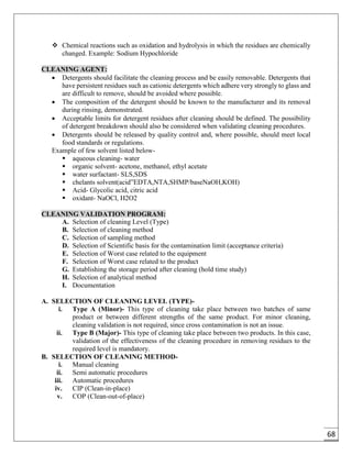 68
 Chemical reactions such as oxidation and hydrolysis in which the residues are chemically
changed. Example: Sodium Hypochloride
CLEANING AGENT:
 Detergents should facilitate the cleaning process and be easily removable. Detergents that
have persistent residues such as cationic detergents which adhere very strongly to glass and
are difficult to remove, should be avoided where possible.
 The composition of the detergent should be known to the manufacturer and its removal
during rinsing, demonstrated.
 Acceptable limits for detergent residues after cleaning should be defined. The possibility
of detergent breakdown should also be considered when validating cleaning procedures.
 Detergents should be released by quality control and, where possible, should meet local
food standards or regulations.
Example of few solvent listed below-
 aqueous cleaning- water
 organic solvent- acetone, methanol, ethyl acetate
 water surfactant- SLS,SDS
 chelants solvent(acid”EDTA,NTA,SHMP/baseNaOH,KOH)
 Acid- Glycolic acid, citric acid
 oxidant- NaOCl, H2O2
CLEANING VALIDATION PROGRAM:
A. Selection of cleaning Level (Type)
B. Selection of cleaning method
C. Selection of sampling method
D. Selection of Scientific basis for the contamination limit (acceptance criteria)
E. Selection of Worst case related to the equipment
F. Selection of Worst case related to the product
G. Establishing the storage period after cleaning (hold time study)
H. Selection of analytical method
I. Documentation
A. SELECTION OF CLEANING LEVEL (TYPE)-
i. Type A (Minor)- This type of cleaning take place between two batches of same
product or between different strengths of the same product. For minor cleaning,
cleaning validation is not required, since cross contamination is not an issue.
ii. Type B (Major)- This type of cleaning take place between two products. In this case,
validation of the effectiveness of the cleaning procedure in removing residues to the
required level is mandatory.
B. SELECTION OF CLEANING METHOD-
i. Manual cleaning
ii. Semi automatic procedures
iii. Automatic procedures
iv. CIP (Clean-in-place)
v. COP (Clean-out-of-place)
 