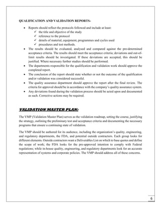 6
QUALIFICATION AND VALIDATION REPORTS-
 Reports should reflect the protocols followed and include at least:
 the title and objective of the study
 reference to the protocol
 details of material, equipment, programmes and cycles used
 procedures and test methods.
 The results should be evaluated, analysed and compared against the pre-determined
acceptance criteria. The results should meet the acceptance criteria; deviations and out-of-
limit results should be investigated. If these deviations are accepted, this should be
justified. Where necessary further studies should be performed.
 The departments responsible for the qualification and validation work should approve the
completed report.
 The conclusion of the report should state whether or not the outcome of the qualification
and/or validation was considered successful.
 The quality assurance department should approve the report after the final review. The
criteria for approval should be in accordance with the company’s quality assurance system.
 Any deviations found during the validation process should be acted upon and documented
as such. Corrective actions may be required.
VALIDATION MASTER PLAN:
The VMP (Validation Master Plan) serves as the validation roadmap, setting the course, justifying
the strategy, outlining the preliminary test and acceptance criteria and documenting the necessary
programs that ensure a continuing state of validation.
The VMP should be authored for its audience, including the organization’s quality, engineering,
and regulatory departments, the FDA, and potential outside contractors. Each group looks for
different elements. Outside contractors want a Deliverables List on which to base quotes and define
the scope of work; the FDA looks for the pre-approved intention to comply with Federal
regulations; while in-house quality, engineering, and regulatory departments look for an accurate
representation of systems and corporate policies. The VMP should address all of these concerns.
 