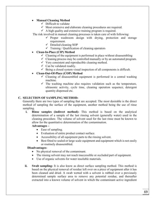 69
 Manual Cleaning Method
 Difficult to validate
 Most extensive and elaborate cleaning procedures are required.
 A high quality and extensive training program is required.
The risk involved in manual cleaning processes is taken care of with following:
 Proper washroom design with drying, protection and storage
requirement.
 Detailed cleaning SOP
 Training / Qualification of cleaning operators
 Clean-In-Place (CIP) Method
 Cleaning of the equipment is performed in place without disassembling
 Cleaning process may be controlled manually or by an automated program.
 Very consistent and reproducible cleaning method.
 Can be validated readily.
 Being a closed system visual inspection of all components is difficult.
 Clean-Out-Of-Place (COP) Method
 Cleaning of disassembled equipment is performed in a central washing
machine.
 The washing machine also requires validation such as the temperature,
ultrasonic activity, cycle time, cleaning operation sequence, detergent
quantity dispensed etc.
C. SELECTION OF SAMPLING METHOD-
Generally there are two types of sampling that are accepted. The most desirable is the direct
method of sampling the surface of the equipment, another method being the use of rinse
sampling.
i. Rinse samples (indirect method)- This method is based on the analytical
determination of a sample of the last rinsing solvent (generally water) used in the
cleaning procedure. The volume of solvent used for the last rinse must be known to
allow for the quantitative determination of the contamination.
Advantages –
 Ease of sampling.
 Evaluation of entire product contact surface.
 Accessibility of all equipment parts to the rinsing solvent.
 Best fitted to sealed or large scale equipment and equipment which is not easily
or routinely disassembled.
Disadvantages-
 No physical removal of the contaminant.
 The rinsing solvent may not reach inaccessible or occluded part of equipment.
 Use of organic solvents for water insoluble materials.
ii. Swab sampling- It is also know as direct surface sampling method. This method is
based on the physical removal of residue left over on a piece of equipment after it has
been cleaned and dried. A swab wetted with a solvent is rubbed over a previously
determined sample surface area to remove any potential residue, and thereafter
extracted into a known volume of solvent in which the contaminant active ingredient
 