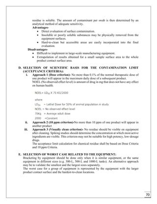 70
residue is soluble. The amount of contaminant per swab is then determined by an
analytical method of adequate sensitivity.
Advantages-
 Direct evaluation of surface contamination.
 Insoluble or poorly soluble substances may be physically removed from the
equipment surfaces.
 Hard-to-clean but accessible areas are easily incorporated into the final
evaluation.
Disadvantages-
 Difficult to implement in large-scale manufacturing equipment.
 Extrapolation of results obtained for a small sample surface area to the whole
product contact surface area.
D. SELECTION OF SCIENTIFIC BASIS FOR THE CONTAMINATION LIMIT
(ACCEPTANCE CRITERIA):
i. Approach 1 (Dose criterion)- No more than 0.1% of the normal therapeutic dose of
one product will appear in the maximum daily dose of a subsequent product.
NOEL (No observed effect level) is amount of drug in mg that does not have any effect
on human health.
ii. Approach 2 (10 ppm criterion)-No more than 10 ppm of one product will appear in
another product
iii. Approach 3 (Visually clean criterion)- No residue should be visible on equipment
after cleaning. Spiking studies should determine the concentration at which most active
ingredients are visible. This criterion may not be suitable for high potency, low-dosage
drugs.
The acceptance limit calculation for chemical residue shall be based on Dose Criteria
and 10 ppm Criteria.
E. SELECTION OF WORST CASE RELATED TO THE EQUIPMENT:
Bracketing by equipment should be done only when it is similar equipment, or the same
equipment in different sizes (e.g. 300-L, 500-L and 1000-L tanks). An alternative approach
may be to validate the smallest and the largest sizes separately.
The worst case for a group of equipment is represented by the equipment with the larger
product contact surface and the hardest-to-clean locations.
 