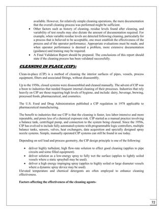 72
available. However, for relatively simple cleaning operations, the mere documentation
that the overall cleaning process was performed might be sufficient.
 Other factors such as history of cleaning, residue levels found after cleaning, and
variability of test results may also dictate the amount of documentation required. For
example, when variable residue levels are detected following cleaning, particularly for
a process that is believed to be acceptable, one must establish the effectiveness of the
process and of the operator performance. Appropriate evaluations must be made, and
when operator performance is deemed a problem, more extensive documentation
(guidance) and training may be required.
 A Final Validation Report should be prepared. The conclusions of this report should
state if the cleaning process has been validated successfully.
CLEANING IN PLACE (CIP):
Clean-in-place (CIP) is a method of cleaning the interior surfaces of pipes, vessels, process
equipment, filters and associated fittings, without disassembly.
Up to the 1950s, closed systems were disassembled and cleaned manually. The advent of CIP was
a boon to industries that needed frequent internal cleaning of their processes. Industries that rely
heavily on CIP are those requiring high levels of hygiene, and include: dairy, beverage, brewing,
processed foods, pharmaceutical, and cosmetics.
The U.S. Food and Drug Administration published a CIP regulation in 1978 applicable to
pharmaceutical manufacturing.
The benefit to industries that use CIP is that the cleaning is faster, less labor-intensive and more
repeatable, and poses less of a chemical exposure risk. CIP started as a manual practice involving
a balance tank, centrifugal pump, and connection to the system being cleaned. Since the 1950s,
CIP has evolved to include fully automated systems with programmable logic controllers, multiple
balance tanks, sensors, valves, heat exchangers, data acquisition and specially designed spray
nozzle systems. Simple, manually operated CIP systems can still be found in use today.
Depending on soil load and process geometry, the CIP design principle is one of the following:
 deliver highly turbulent, high flow-rate solution to effect good cleaning (applies to pipe
circuits and some filled equipment).
 deliver solution as a low-energy spray to fully wet the surface (applies to lightly soiled
vessels where a static sprayball may be used).
 deliver a high energy impinging spray (applies to highly soiled or large diameter vessels
where a dynamic spray device may be used).
Elevated temperature and chemical detergents are often employed to enhance cleaning
effectiveness.
Factors affecting the effectiveness of the cleaning agents-
 