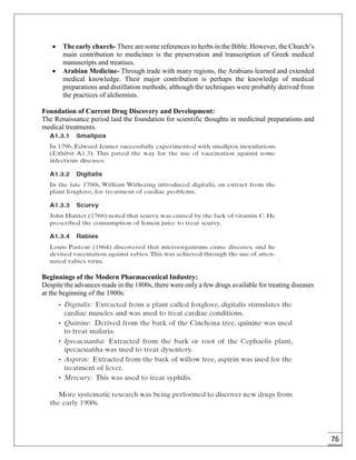 76
 The early church- There are some references to herbs in the Bible. However, the Church’s
main contribution to medicines is the preservation and transcription of Greek medical
manuscripts and treatises.
 Arabian Medicine- Through trade with many regions, the Arabians learned and extended
medical knowledge. Their major contribution is perhaps the knowledge of medical
preparations and distillation methods, although the techniques were probably derived from
the practices of alchemists.
Foundation of Current Drug Discovery and Development:
The Renaissance period laid the foundation for scientific thoughts in medicinal preparations and
medical treatments.
Beginnings of the Modern Pharmaceutical Industry:
Despite the advances made in the 1800s, there were only a few drugs available for treating diseases
at the beginning of the 1900s:
 