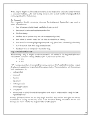 78
At this stage in the process, thousands of compounds may be potential candidates for development
as a medical treatment. After early testing, however, only a small number of compounds look
promising and call for further study.
Development:
Once researchers identify a promising compound for development, they conduct experiments to
gather information on:
 How it is absorbed, distributed, metabolized, and excreted.
 Its potential benefits and mechanisms of action.
 The best dosage.
 The best way to give the drug (such as by mouth or injection).
 Side effects or adverse events that can often be referred to as toxicity.
 How it affects different groups of people (such as by gender, race, or ethnicity) differently.
 How it interacts with other drugs and treatments.
 Its effectiveness as compared with similar drugs.
Step 2: Preclinical Research-
Before testing a drug in people, researchers must find out whether it has the potential to cause
serious harm, also called toxicity. The two types of preclinical research are:
 in vitro
 in vivo
FDA requires researchers to use good laboratory practices (GLP), defined in medical product
development regulations, for preclinical laboratory studies. These regulations set the minimum
basic requirements for:
 study conduct
 personnel
 facilities
 equipment
 written protocols
 operating procedures
 study reports
 and a system of quality assurance oversight for each study to help assure the safety of FDA-
regulated product
Usually, preclinical studies are not very large. However, these studies must provide detailed
information on dosing and toxicity levels. After preclinical testing, researchers review their
findings and decide whether the drug should be tested in people.
 