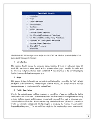 7
Listed below are the headings for the major sections of a VMP followed by a description of the
purpose and the suggested content –
1. Introduction
This section should include the company name, location, division or subsidiary name (if
applicable) and business sector served. A short overview of the project provides the reader with
the necessary background from a macro standpoint. A cross reference to the relevant company
Quality Assurance Policy is appropriate here.
2. Scope
This section defines the breadth and reach of the validation effort covered by the VMP. A brief
description of the installation, whether single- or multi-product, and a breakdown of installed
equipment as new or existing should be included here.
3. Facility Description
Whether the project is a new building, extension, or remodeling of a current building, the facility
characteristics are listed here. The number of floors, the inter-connectivity of process and utility
systems, isolation means, and the design product and personnel flow used to minimize cross-
contamination are identified. Be sure to note any room classification (cleanroom certification
levels) and specialty surfaces and finishes integral to achieving the required product quality.
Process Flow Diagrams (PFDs) are useful here, depicting the anticipated personnel, raw material,
 