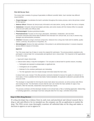 81
Step 4: FDA Drug Review
If a drug developer has evidence from its early tests and preclinical and clinical research that a
drug is safe and effective for its intended use, the company can file an application to market the
drug. The FDA review team thoroughly examines all submitted data on the drug and makes a
decision to approve or not to approve it.
 