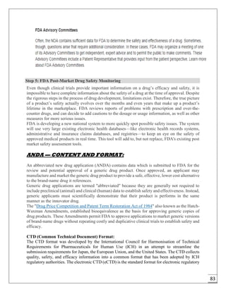 83
Step 5: FDA Post-Market Drug Safety Monitoring
Even though clinical trials provide important information on a drug’s efficacy and safety, it is
impossible to have complete information about the safety of a drug at the time of approval. Despite
the rigorous steps in the process of drug development, limitations exist. Therefore, the true picture
of a product’s safety actually evolves over the months and even years that make up a product’s
lifetime in the marketplace. FDA reviews reports of problems with prescription and over-the-
counter drugs, and can decide to add cautions to the dosage or usage information, as well as other
measures for more serious issues.
FDA is developing a new national system to more quickly spot possible safety issues. The system
will use very large existing electronic health databases—like electronic health records systems,
administrative and insurance claims databases, and registries—to keep an eye on the safety of
approved medical products in real time. This tool will add to, but not replace, FDA's existing post
market safety assessment tools.
ANDA — CONTENT AND FORMAT:
An abbreviated new drug application (ANDA) contains data which is submitted to FDA for the
review and potential approval of a generic drug product. Once approved, an applicant may
manufacture and market the generic drug product to provide a safe, effective, lower cost alternative
to the brand-name drug it references.
Generic drug applications are termed "abbreviated" because they are generally not required to
include preclinical (animal) and clinical (human) data to establish safety and effectiveness. Instead,
generic applicants must scientifically demonstrate that their product is performs in the same
manner as the innovator drug.
The "Drug Price Competition and Patent Term Restoration Act of 1984" also known as the Hatch-
Waxman Amendments, established bioequivalence as the basis for approving generic copies of
drug products. These Amendments permit FDA to approve applications to market generic versions
of brand-name drugs without repeating costly and duplicative clinical trials to establish safety and
efficacy.
CTD (Common Technical Document) Format:
The CTD format was developed by the International Council for Harmonisation of Technical
Requirements for Pharmaceuticals for Human Use (ICH) in an attempt to streamline the
submission requirements for Japan, the European Union, and the United States. The CTD collects
quality, safety, and efficacy information into a common format that has been adopted by ICH
regulatory authorities. The electronic CTD (eCTD) is the standard format for electronic regulatory
 