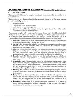 88
ANALYTICAL METHOD VALIDATION as per ICH guidelines:
GENERAL PRINCIPLES-
The objective of validation of an analytical procedure is to demonstrate that it is suitable for its
intended purpose.
The discussion of the validation of analytical procedures is directed to the four most common
types of analytical procedures:
 Identification tests
 Quantitative tests for impurities content
 Limit tests for the control of impurities
 Quantitative tests of the active moiety in samples of drug substance or drug product or other
selected component(s) in the drug product.
The analytical procedure refers to the way of performing the analysis. It should describe in detail
the steps necessary to perform each analytical test. The objective of the analytical procedure should
be clearly understood since this will govern the validation characteristics which need to be
evaluated. Typical validation characteristics which should be considered are listed below:
1. Specificity- Specificity is the ability to assess without any doubt the analyte in the presence
of components which may be expected to be present.
2. Accuracy- The accuracy of an analytical procedure expresses the closeness of agreement
between the value which is accepted either as a conventional true value or an accepted
reference value and the value found.
3. Precision- The precision of an analytical procedure expresses the closeness of agreement
(degree of scatter) between a series of measurements obtained from multiple sampling of
the same homogeneous sample under the prescribed conditions. Precision may be
considered at three levels: repeatability, intermediate precision and reproducibility.
4. Detection Limit- The detection limit of an individual analytical procedure is the lowest
amount of analyte in a sample which can be detected but not necessarily quantitated as an
exact value.
5. Quantitation Limit- The quantitation limit of an individual analytical procedure is the
lowest amount of analyte in a sample which can be quantitatively determined with suitable
precision and accuracy. The quantitation limit is a parameter of quantitative assays for low
levels of compounds in sample matrices, and is used particularly for the determination of
impurities and/or degradation products.
6. Linearity- The linearity of an analytical procedure is its ability (within a given range) to
obtain test results which are directly proportional to the concentration (amount) of analyte
in the sample.
7. Range- The range of an analytical procedure is the interval between the upper and lower
concentration (amounts) of analyte in the sample (including these concentrations) for
which it has been demonstrated that the analytical procedure has a suitable level of
precision, accuracy and linearity.
8. Robustness- The robustness of an analytical procedure is a measure of its capacity to
remain unaffected by small, but deliberate variations in method parameters and provides
an indication of its reliability during normal usage.
 