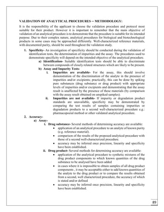 89
VALIDATION OF ANALYTICAL PROCEDURES ─ METHODOLOGY:
It is the responsibility of the applicant to choose the validation procedure and protocol most
suitable for their product. However it is important to remember that the main objective of
validation of an analytical procedure is to demonstrate that the procedure is suitable for its intended
purpose. Due to their complex nature, analytical procedures for biological and biotechnological
products in some cases may be approached differently. Well-characterized reference materials,
with documented purity, should be used throughout the validation study.
1. Specificity- An investigation of specificity should be conducted during the validation of
identification tests, the determination of impurities and the assay. The procedures used to
demonstrate specificity will depend on the intended objective of the analytical procedure.
a) Identification- Suitable identification tests should be able to discriminate
between compounds of closely related structures which are likely to be present.
b) Assay and Impurity Tests-
i. Impurities are available- For the assay, this should involve
demonstration of the discrimination of the analyte in the presence of
impurities and/or excipients; practically, this can be done by spiking
pure substances (drug substance or drug product) with appropriate
levels of impurities and/or excipients and demonstrating that the assay
result is unaffected by the presence of these materials (by comparison
with the assay result obtained on unspiked samples).
ii. Impurities are not available- If impurity or degradation product
standards are unavailable, specificity may be demonstrated by
comparing the test results of samples containing impurities or
degradation products to a second well-characterized procedure e.g.:
pharmacopoeial method or other validated analytical procedure.
2. Accuracy-
a) Assay-
i. Drug substance- Several methods of determining accuracy are available:
 application of an analytical procedure to an analyte of known purity
(e.g. reference material).
 comparison of the results of the proposed analytical procedure with
those of a second well-characterized procedure.
 accuracy may be inferred once precision, linearity and specificity
have been established.
ii. Drug product- Several methods for determining accuracy are available:
 application of the analytical procedure to synthetic mixtures of the
drug product components to which known quantities of the drug
substance to be analysed have been added
 in cases where it is impossible to obtain samples of all drug product
components , it may be acceptable either to add known quantities of
the analyte to the drug product or to compare the results obtained
from a second, well characterized procedure, the accuracy of which
is stated and/or defined
 accuracy may be inferred once precision, linearity and specificity
have been established.
 