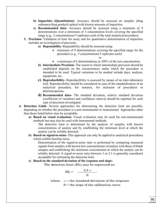 90
b) Impurities (Quantitation)- Accuracy should be assessed on samples (drug
substance/drug product) spiked with known amounts of impurities.
c) Recommended data- Accuracy should be assessed using a minimum of 9
determinations over a minimum of 3 concentration levels covering the specified
range (e.g., 3 concentrations/3 replicates each of the total analytical procedure).
3. Precision- Validation of tests for assay and for quantitative determination of impurities
includes an investigation of precision.
a) Repeatability- Repeatability should be assessed using:
 minimum of 9 determinations covering the specified range for the
procedure (e.g., 3 concentrations/3 replicates each)
or
 a minimum of 6 determinations at 100% of the test concentration.
b) Intermediate Precision- The extent to which intermediate precision should be
established depends on the circumstances under which the procedure is
intended to be used. Typical variations to be studied include days, analysts,
equipment, etc.
c) Reproducibility- Reproducibility is assessed by means of an inter-laboratory
trial. Reproducibility should be considered in case of the standardization of an
analytical procedure, for instance, for inclusion of procedures in
pharmacopoeias.
d) Recommended data- The standard deviation, relative standard deviation
(coefficient of variation) and confidence interval should be reported for each
type of precision investigated.
4. Detection Limit- Several approaches for determining the detection limit are possible,
depending on whether the procedure is a non-instrumental or instrumental. Approaches other
than those listed below may be acceptable.
a) Based on visual evaluation- Visual evaluation may be used for non-instrumental
methods but may also be used with instrumental methods.
The detection limit is determined by the analysis of samples with known
concentrations of analyte and by establishing the minimum level at which the
analyte can be reliably detected.
b) Based on signal-to-noise- This approach can only be applied to analytical procedures
which exhibit baseline noise.
Determination of the signal-to-noise ratio is performed by comparing measured
signals from samples with known low concentrations of analyte with those of blank
samples and establishing the minimum concentration at which the analyte can be
reliably detected. A signal-to-noise ratio between 3 or 2:1 is generally considered
acceptable for estimating the detection limit.
c) Based on the standard deviation of the response and slope-
 