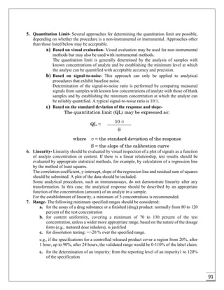 91
5. Quantitation Limit- Several approaches for determining the quantitation limit are possible,
depending on whether the procedure is a non-instrumental or instrumental. Approaches other
than those listed below may be acceptable.
a) Based on visual evaluation- Visual evaluation may be used for non-instrumental
methods but may also be used with instrumental methods.
The quantitation limit is generally determined by the analysis of samples with
known concentrations of analyte and by establishing the minimum level at which
the analyte can be quantified with acceptable accuracy and precision.
b) Based on signal-to-noise- This approach can only be applied to analytical
procedures that exhibit baseline noise.
Determination of the signal-to-noise ratio is performed by comparing measured
signals from samples with known low concentrations of analyte with those of blank
samples and by establishing the minimum concentration at which the analyte can
be reliably quantified. A typical signal-to-noise ratio is 10:1.
c) Based on the standard deviation of the response and slope-
6. Linearity- Linearity should be evaluated by visual inspection of a plot of signals as a function
of analyte concentration or content. If there is a linear relationship, test results should be
evaluated by appropriate statistical methods, for example, by calculation of a regression line
by the method of least squares.
The correlation coefficient, y-intercept, slope of the regression line and residual sum of squares
should be submitted. A plot of the data should be included.
Some analytical procedures, such as immunoassays, do not demonstrate linearity after any
transformation. In this case, the analytical response should be described by an appropriate
function of the concentration (amount) of an analyte in a sample.
For the establishment of linearity, a minimum of 5 concentrations is recommended.
7. Range- The following minimum specified ranges should be considered:
a. for the assay of a drug substance or a finished (drug) product: normally from 80 to 120
percent of the test concentration
b. for content uniformity, covering a minimum of 70 to 130 percent of the test
concentration, unless a wider more appropriate range, based on the nature of the dosage
form (e.g., metered dose inhalers), is justified
c. for dissolution testing: +/-20 % over the specified range.
e.g., if the specifications for a controlled released product cover a region from 20%, after
1 hour, up to 90%, after 24 hours, the validated range would be 0-110% of the label claim.
c. for the determination of an impurity: from the reporting level of an impurity1 to 120%
of the specification
 
