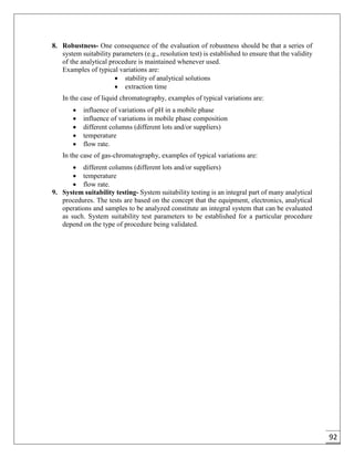 92
8. Robustness- One consequence of the evaluation of robustness should be that a series of
system suitability parameters (e.g., resolution test) is established to ensure that the validity
of the analytical procedure is maintained whenever used.
Examples of typical variations are:
 stability of analytical solutions
 extraction time
In the case of liquid chromatography, examples of typical variations are:
 influence of variations of pH in a mobile phase
 influence of variations in mobile phase composition
 different columns (different lots and/or suppliers)
 temperature
 flow rate.
In the case of gas-chromatography, examples of typical variations are:
 different columns (different lots and/or suppliers)
 temperature
 flow rate.
9. System suitability testing- System suitability testing is an integral part of many analytical
procedures. The tests are based on the concept that the equipment, electronics, analytical
operations and samples to be analyzed constitute an integral system that can be evaluated
as such. System suitability test parameters to be established for a particular procedure
depend on the type of procedure being validated.
 