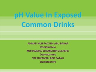 pH Value In Exposed
  Common Drinks

   AHMAD NUR FAIZ BIN ABU BAKAR
             D20101037414
   MUHAMMAD SHAMIM BIN ZULKEFLI
             D20101037460
      SITI RUKAIYAH ABD FATAH
             D20101037479
 