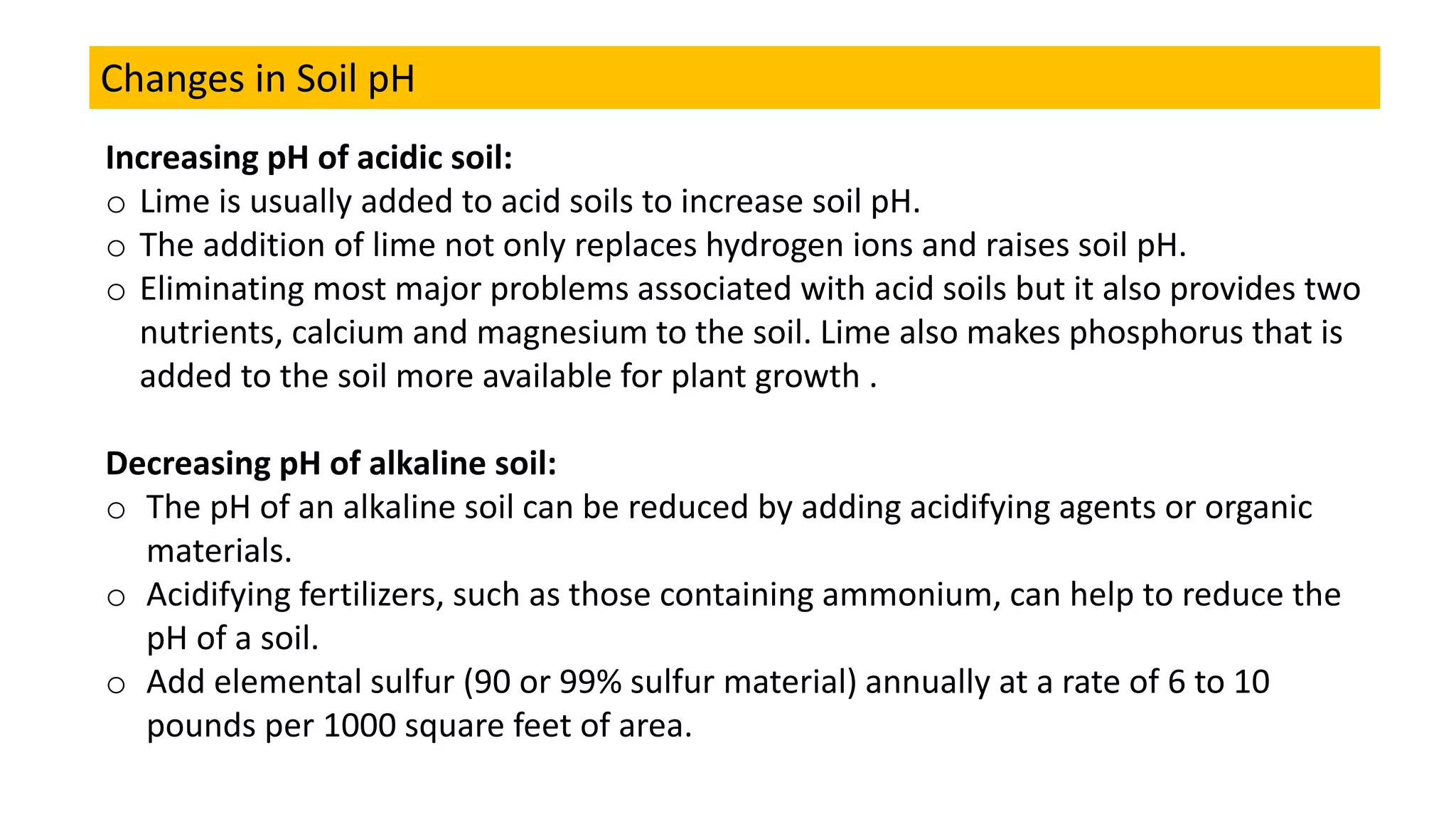 Changes in Soil pH
Increasing pH of acidic soil:
o Lime is usually added to acid soils to increase soil pH.
o The addition of lime not only replaces hydrogen ions and raises soil pH.
o Eliminating most major problems associated with acid soils but it also provides two
nutrients, calcium and magnesium to the soil. Lime also makes phosphorus that is
added to the soil more available for plant growth .
Decreasing pH of alkaline soil:
o The pH of an alkaline soil can be reduced by adding acidifying agents or organic
materials.
o Acidifying fertilizers, such as those containing ammonium, can help to reduce the
pH of a soil.
o Add elemental sulfur (90 or 99% sulfur material) annually at a rate of 6 to 10
pounds per 1000 square feet of area.
 
