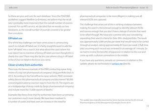 adis.com Adis in-touch: Pharmacovigilance – Issue 10
12
So there are pros and cons for each database. Since the FDA/EMA
guidelines suggest Medline (or Embase), we believe that the recall
rate is probably more important than the overall number of sources
covered. For our RPS service, we decided that we would use two
databases, as the overall number of journals covered is far greater
than one alone.
Off-label use
One of the key challenges we have come across is constructing
search to include off-label use. It is fairly straightforward to add the
term“off-label”into a search, but what about the cases where the
case report has no mention of being off-label use even though this is
clearly the case?There may also be the case where a drug is off-label
in the US but on-label in the EU or vice-versa.
Closer scrutiny from authorities
There was the famous example of the EMA conducting a year-long
review of a top-tier pharmaceutical company’s drug portfolio back in
2012. According to the FiercePharma news website, PRAC reviewed
safety data on this pharmaceutical company and discovered“80,000
uninvestigated adverse reaction reports from the US.The reports are
on a hodgepodge of drugs made by (large pharmaceutical company)
and include more the 15,000 reports of deaths.”
Examples like these show that the authorities have been scrutinizing
our customers much more closely.We have been involved in
a number of audits and have seen an increase in the need for
pharmaceutical companies to be more diligent in making sure all
relevant ISCRs are captured.
The challenge that arises out of this is striking a balance between
making the search criteria broad enough to identify relevant ISCRs
and narrow enough that you don’t have a deluge of articles that need
to be sifted through.We have one customer who was considering
expanding their search criteria for their 300+ drug portfolio.The result
was approximately 5,000 articles per week that would need to be sorted
through an analyst, taking approximately 83 hours per week (2 full-time
jobs) assuming each record was reviewed in an average of 1 minute. So
we had to review the benefits of expansion in relation to the cost and
come up with a solution somewhere in the middle.
If you have any questions, remarks or comments in relation to this
update, please do not hesitate to contact me directly.
This update was originally presented by James Dunstan during the 4th Annual
Pharmacovigilance & Risk Management Strategies Forum 2014.
 