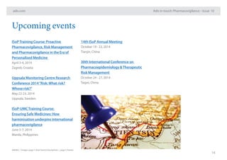 adis.com
14
Adis in-touch: Pharmacovigilance – Issue 10
Upcoming events
ISoPTraining Course: Proactive
Pharmacovigilance, Risk Management
and Pharmacovigilance in the Era of
Personalised Medicine
April 3-4, 2014
Zagreb, Croatia
Uppsala Monitoring Centre Research
Conference 2014“Risk:What risk?
Whose risk?”
May 22-23, 2014
Uppsala, Sweden
ISoP-UMCTraining Course:
Ensuring Safe Medicines: How
harminisation underpins international
pharmacovigilance
June 5-7, 2014
Manila, Philippines
14th ISoP Annual Meeting
October 19 - 22, 2014
Tianjin, China
30th International Conference on
Pharmacoepidemiology &Therapeutic
Risk Management
October 24 - 27, 2014
Taipei, China
A06462 | Images: page 1: Roel Smart/iStockphoto | page 5: fotolia
 