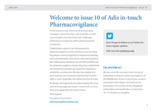 adis.com Adis in-touch: Pharmacovigilance – Issue 10
2
Don’t forget to follow us onTwitter for
more regular updates
Adis Journals @AdisJournals
Welcome to issue 10 of Adis in-touch
Pharmacovigilance
In this issue we hear from one of our licensing
managers, James Dunstan, who provides us with
some insights into the trends and challenges
of literature monitoring within pharmaceutical
companies.
Collaboration seems to be the key word in
pharmacovigilance at the moment as we see many
big players coming together to improve knowledge
and communication. One of our news items looks at
the collaboration between the US FDA and EMA and
the pharmacovigilance cluster they have established,
also involving Canadian and Japanese regulatory
authorities as observers.We also have details of a
joint training course being hosted by ISoP and the
UMC in June. Hopefully, this will be the first of many.
As always, we hope that you enjoy reading this issue
and we encourage you to get in touch with us if you
have any suggestions for future issues.
Kind regards
The Adis in-touch team
pharmacovigilance@adis.com
Can you help us?
We are currently running a short survey of
individuals involved in pharmacovigilance in
the Middle East. If you or any of your contacts
are based in this region, we invite you to
participate.The survey can be completed
online here and should take no more than
10–15 minutes to complete.
 
