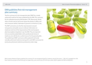 adis.com Adis in-touch: Pharmacovigilance – Issue 10
5
EMA publishes first risk management
plan summary
The first summary of a risk management plan (RMP) for a newly
authorised medicine has been published by the EMA.This summary,
for the radiopharmaceutical florbetaben (18F) [Neuraceq], details
what is known and not yet known about the product’s safety, and
what measures will be undertaken to prevent or minimise its risks.
The RMP summaries are‘a further step towards increased
transparency and public access to relevant information on
medicines’and‘one of the requirements of the new European
pharmacovigilance legislation’says the EMA.They are expected
to be accessed by stakeholders with a professional interest in
medicines, but will also be a useful resource for the general public.
The publishing of RMP summaries will be piloted for all newly
centrally authorised medicines during 2014, with RMP summaries for
previously authorised medicines produced at a later stage
EMA. European Medicines Agency publishes first summary of a risk-management plan for a medicine. Internet Document : 11 Mar 2014. Available from: URL:
http://www.ema.europa.eu/ema/index.jsp?curl=pages/news_and_events/news/2014/03/news_detail_002041.jsp&mid=WC0b01ac058004d5c1
 