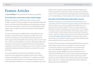 adis.com Adis in-touch: Pharmacovigilance – Issue 10
7
Feature Articles
By Steve McMillan, Associate Editor for the Reactions portfolio
Two studies take a closer look at statin-related myalgia
Myalgia (muscle pain) is a well-known adverse event in statin
recipients. A search of Pharmacovigilance Insight identified 20 literature
reports, involving a total of 98 individual cases, regarding muscle pain
in patients receiving statins. However, two recently published studies
suggest that such adverse events may not always be attributable to
drug therapy.
A review of randomised, controlled trials recently published in the
European Journal of Preventive Cardiology, concludes that only a
minority of symptomatic adverse effects reported by patients on
statins are genuinely attributable to statin therapy.The reviewers found
that – while new-onset diabetes occurred at a significantly higher rate
in patients receiving statins compared with those receiving placebo –
myopathies, muscle aches, and fatigue were no more common in statin
recipients than placebo recipients. Read our summary of this review
article here.
In an article published in Annals of Internal Medicine, Canadian
researchers took eight patients meeting criteria for statin-related
myalgia and assigned them to individual n-of-1, placebo-controlled,
crossover trials.They found that, across all eight trials, there were no
statistically significant differences in measures of myalgia or pain when
patients were assigned to statin therapy or placebo. Following the
trials, five patients resumed statin therapy, and experienced positive
results in terms of improved low-density lipoprotein cholesterol levels
at a 10-month follow-up. Further details of the article are available here.
Macrolides and infantile hypertrophic pyloric stenosis
Antibiotic macrolides, such as erythromycin and azithromycin, are
commonly used for the treatment of gram-positive bacterial infections.
A Danish cohort study, recently published in the BMJ, shows that
Infants administered macrolides in the first two weeks of life have a
30-fold increased risk of infantile hypertrophic pyloric stenosis (IHPS),
a condition which involves hypertrophy and spasming of the pyloric
muscle – which can result in severe emesis and vomiting. We recently
reported this study in Reactions Weekly.The study also showed that
maternal use of macrolides during the first two weeks following birth
was associated with an increased risk of IHPS.
A search of Pharmacovigilance Insight identified five literature reports
that involved a total of seven cases of pyloric stenosis occurring
in infants. Four of these cases involved the use of erythromycin
(801124518, 800909776, 800506723), one involved the use of
erythromycin estolate (803086734), and two involved the use of
azithromycin (801061826). One article reported hypertrophic pyloric
stenosis in twin neonates who both received erythromycin within
the first two weeks of life; 801124518 whilst another article reported
pyloric stenosis in a 3-week old breastfed infant whose mother was
taking erythromycin (800506723)
 
