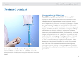 adis.com Adis in-touch: Pharmacovigilance – Issue 10
8
Featured content
In this section you will find a selection of articles that have been
recommended by our Editors.These are available to view on the
Springer platform via subscription or pay-per-view, unless otherwise
stated.
Pharmacovigilance for Children’s Sake
Star, K. & Edwards, I. R; Drug Safety. 37(2): 91-98, February 2014
Children are often excluded from premarketing clinical trials unless
the medicine is specifically developed for this population, limiting
access to age-specific information on dose recommendations, efficacy
and risks. Necessary therapy cannot be withheld from children, and
medicines are therefore used despite a lack of documented regulatory
support. In addition, healthcare personnel face an ongoing challenge
when treating this group, as continuous development in children
makes prescribing and administering age-suitable doses for individual
children difficult . Children are not only different from adults but differ
vastly within their own age group. Physical growth during childhood
is apparent to the eye, but less obvious is the ongoing maturation
of organ function important for drug disposition and action. In this
leading article published in Drug Safety, the authors consider these
and other issues that complicate safe medication use in pediatric
care, as well as current progress, and provide suggestions for building
knowledge within pediatric pharmacovigilance to be used to minimize
patient harm.
 
