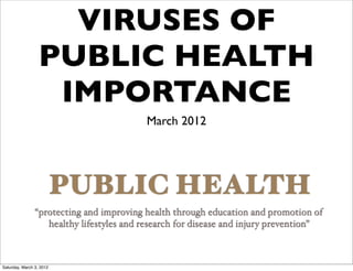 VIRUSES OF
                  PUBLIC HEALTH
                   IMPORTANCE
                                          March 2012




                          PUBLIC HEALTH
                “protecting and improving health through education and promotion of
                   healthy lifestyles and research for disease and injury prevention”



Saturday, March 3, 2012
 