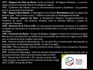1971 : Rapport du Club de Rome "Limits to Growth", dit Rapport Meadows : un premier
rapport qui tire la sonnette d'alarme et marque les esprits.
1972 : Conférence des Nations unies sur l'environnement humain à Stockholm : une première
pour la communauté internationale
1987 : Rapport Brundtland : la Norvégienne Gro Harlem Brundtland publie le rapport des
Nations unies " Notre avenir à tous ". Il définit en particulier le développement durable.
1990 : Premier rapport du Giec, le Groupement d'experts intergouvernemental sur
l'évolution du climat : des centaines d'experts tirent la sonnette d'alarme à propos du
changement climatique.
1992 : Sommet de la Terre à Rio : la communauté internationale commence à se mobiliser
et adopte une convention sur la protection de la biodiversité et une autre contre le changement
climatique.
1997 : Protocole de Kyoto : les pays développés s'engagent à limiter leurs émissions de gaz à
effet de serre. Les Etats-Unis ne ratifieront pas ce protocole qui n'entrera en vigueur qu'en 2005
avec un marché de droits à polluer entre pays.
2002 : Sommet mondial de Johannesburg : dix ans après Rio, la communauté internationale se
retrouve autour du développement durable. Le bilan est maigre.
2003-2005 : Mise en place par l’UE d’un marché de droits à polluer entre entreprises, l’European
Union emissions trading scheme.
2009 : Sommet de Copenhague : échec du sommet international qui devait donner une suite au
protocole de Kyoto, dont la première phase expire en 2012.
2012 : Sommet de la Terre Rio + 20 : nouveau sommet à Rio,
vingt ans après. Les attentes furent restreintes et le bilan mitigé.
2015 : COP21 et accords de Paris
 