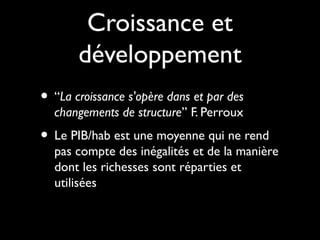 Croissance et
développement
• “La croissance s'opère dans et par des
changements de structure” F. Perroux
• Le PIB/hab est une moyenne qui ne rend
pas compte des inégalités et de la manière
dont les richesses sont réparties et
utilisées
 