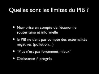 Quelles sont les limites du PIB ?
• Non-prise en compte de l'économie
souterraine et informelle
• le PIB ne tient pas compte des externalités
négatives (pollution,...)
• “Plus n'est pas forcément mieux”
• Croissance ≠ progrès
 