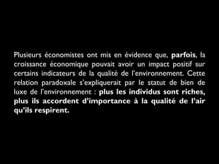 Plusieurs économistes ont mis en évidence que, parfois, la
croissance économique pouvait avoir un impact positif sur
certains indicateurs de la qualité de l’environnement. Cette
relation paradoxale s’expliquerait par le statut de bien de
luxe de l’environnement : plus les individus sont riches,
plus ils accordent d’importance à la qualité de l’air
qu’ils respirent.
 
