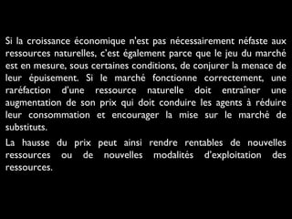 Si la croissance économique n'est pas nécessairement néfaste aux
ressources naturelles, c’est également parce que le jeu du marché
est en mesure, sous certaines conditions, de conjurer la menace de
leur épuisement. Si le marché fonctionne correctement, une
raréfaction d’une ressource naturelle doit entraîner une
augmentation de son prix qui doit conduire les agents à réduire
leur consommation et encourager la mise sur le marché de
substituts.
La hausse du prix peut ainsi rendre rentables de nouvelles
ressources ou de nouvelles modalités d’exploitation des
ressources.
 