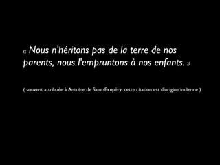 « Nous n'héritons pas de la terre de nos
parents, nous l'empruntons à nos enfants. »
( souvent attribuée à Antoine de Saint-Exupéry, cette citation est d'origine indienne )
 