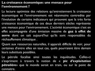 La croissance économique: une menace pour
l’environnement ?
La lecture optimiste des relations qu’entretiennent la croissance
économique et l’environnement est néanmoins contredite par
l’évolution de certains indicateurs qui prouvent que la très forte
croissance économique de ces deux derniers siècles représente
une menace pour l’environnement. L’activité économique s’est en
effet accompagnée d’une émission massive de gaz à effet de
serre dont on sait aujourd’hui qu’ils sont responsables du
réchauffement climatique .
Quant aux ressources naturelles, il apparaît difficile de voir, pour
certaines d’entre elles en tout cas, quels pourraient être demain
leurs substituts possibles.
Le pétrole focalise ainsi toutes les inquiétudes. Celles-ci
s’expriment à travers la notion de « pic d’exploitation
pétrolière» que le monde serait en train, ou sur le point de
connaitre.
 