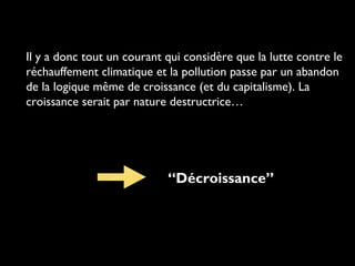 Il y a donc tout un courant qui considère que la lutte contre le
réchauffement climatique et la pollution passe par un abandon
de la logique même de croissance (et du capitalisme). La
croissance serait par nature destructrice…
“Décroissance”
 