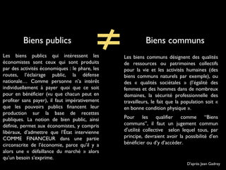 Biens communsBiens publics
Les biens publics qui intéressent les
économistes sont ceux qui sont produits
par des activités économiques : le phare, les
routes, l’éclairage public, la défense
nationale… Comme personne n’a intérêt
individuellement à payer quoi que ce soit
pour en bénéficier (vu que chacun peut en
profiter sans payer), il faut impérativement
que les pouvoirs publics financent leur
production sur la base de recettes
publiques. La notion de bien public, ainsi
définie, permet aux économistes, y compris
libéraux, d’admettre que l’État intervienne
COMME FINANCEUR dans une partie
circonscrite de l’économie, parce qu’il y a
alors une « défaillance du marché » alors
qu’un besoin s’exprime.
D'après Jean Gadrey
Les biens communs désignent des qualités
de ressources ou patrimoines collectifs
pour la vie et les activités humaines (des
biens communs naturels par exemple), ou
des « qualités sociétales » (l’égalité des
femmes et des hommes dans de nombreux
domaines, la sécurité professionnelle des
travailleurs, le fait que la population soit «
en bonne condition physique ».
Pour les qualifier comme “Biens
communs”, il faut un jugement commun
d’utilité collective selon lequel tous, par
principe, devraient avoir la possibilité d’en
bénéficier ou d’y d’accéder.
 
