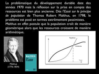 La problématique du développement durable date des
années 1970 mais la réflexion sur la prise en compte des
ressources est bien plus ancienne. Dès l'Essai sur le principe
de population de Thomas Robert Malthus, en 1798, le
problème est posé en termes extrêmement pessimistes.
Malthus en effet postule que la population croît de manière
géométrique alors que les ressources croissent de manière
arithmétique.
Malthus
(1776-1834)
 