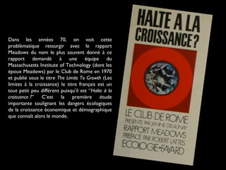 Dans les années 70, on voit cette
problématique ressurgir avec le rapport
Meadows du nom le plus souvent donné à ce
rapport demandé à une équipe du
Massachusetts Institute of Technology (dont les
époux Meadows) par le Club de Rome en 1970
et publié sous le titre The Limits To Growth (Les
limites à la croissance) le titre français est un
tout petit peu différent puisqu’il est “Halte à la
croissance ?” C’est la première étude
importante soulignant les dangers écologiques
de la croissance économique et démographique
que connaît alors le monde.
 