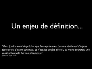 Un enjeu de définition...
“Il est fondamental de préciser que l’entreprise n’est pas une réalité qui s’impose
toute seule, c’est un construit : ce n’est pas un fait, elle est, au moins en partie, une
construction faite par son observateur”
(I.N.S.E.E., 1999, p. 20).
 