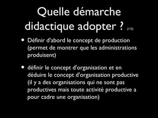 Quelle démarche
didactique adopter ? (1/3)
• Définir d'abord le concept de production
(permet de montrer que les administrations
produisent)
• définir le concept d'organisation et en
déduire le concept d'organisation productive
(il y a des organisations qui ne sont pas
productives mais toute activité productive a
pour cadre une organisation)
 