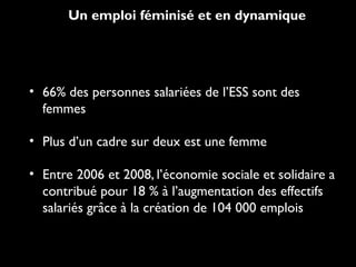 Un emploi féminisé et en dynamique
• 66% des personnes salariées de l’ESS sont des
femmes
• Plus d’un cadre sur deux est une femme
• Entre 2006 et 2008, l’économie sociale et solidaire a
contribué pour 18 % à l’augmentation des effectifs
salariés grâce à la création de 104 000 emplois
 