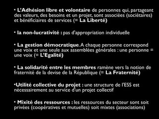 • L’Adhésion libre et volontaire de personnes qui, partageant
des valeurs, des besoins et un projet, sont associées (sociétaires)
et bénéficiaires de services (= La Liberté)
• la non-lucrativité : pas d'appropriation individuelle
• La gestion démocratique.A chaque personne correspond
une voix et une seule aux assemblées générales : une personne =
une voix (= L’Egalité)
• La solidarité entre les membres ramène vers la notion de
fraternité de la devise de la République (= La Fraternité)
•Utilité collective du projet : une structure de l'ESS est
nécessairement au service d'un projet collectif
• Mixité des ressources : les ressources du secteur sont soit
privées (coopératives et mutuelles) soit mixtes (associations)
 