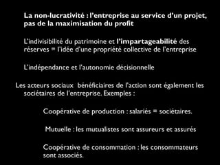 • La non-lucrativité : l’entreprise au service d’un projet,
pas de la maximisation du profit
• L’indivisibilité du patrimoine et l’impartageabilité des
réserves = l’idée d’une propriété collective de l’entreprise
• L’indépendance et l’autonomie décisionnelle
Les acteurs sociaux bénéficiaires de l’action sont également les
sociétaires de l’entreprise. Exemples :
- Coopérative de production : salariés = sociétaires.
- Mutuelle : les mutualistes sont assureurs et assurés
- Coopérative de consommation : les consommateurs
sont associés.
 