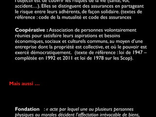 l’objectif est de couvrir les risques de la vie (santé, vol,
accident…). Elles se distinguent des assurances en partageant
le risque entre leurs adhérents, de façon solidaire. (textes de
référence : code de la mutualité et code des assurances
• Coopérative : Association de personnes volontairement
réunies pour satisfaire leurs aspirations et besoins
économiques, sociaux et culturels communs, au moyen d’une
entreprise dont la propriété est collective, et où le pouvoir est
exercé démocratiquement.  (texte de référence : loi de 1947 –
complétée en 1992 et 2011 et loi de 1978 sur les Scop).
Mais aussi …
• Fondation : « acte par lequel une ou plusieurs personnes
physiques ou morales décident l’affectation irrévocable de biens,
 