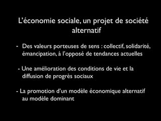 L’économie sociale, un projet de société
alternatif
- Des valeurs porteuses de sens : collectif, solidarité,
émancipation, à l’opposé de tendances actuelles
- Une amélioration des conditions de vie et la
diffusion de progrès sociaux
- La promotion d’un modèle économique alternatif
au modèle dominant
 