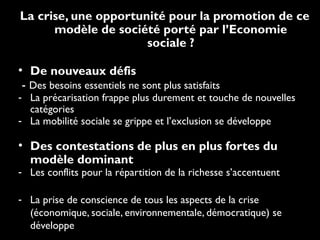 La crise, une opportunité pour la promotion de ce
modèle de société porté par l’Economie
sociale ?
• De nouveaux défis
- Des besoins essentiels ne sont plus satisfaits
- La précarisation frappe plus durement et touche de nouvelles
catégories
- La mobilité sociale se grippe et l’exclusion se développe
• Des contestations de plus en plus fortes du
modèle dominant
- Les conflits pour la répartition de la richesse s’accentuent
- La prise de conscience de tous les aspects de la crise
(économique, sociale, environnementale, démocratique) se
développe
 
