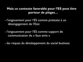 Mais ce contexte favorable pour l’ES peut être
porteur de pièges…
- l’engouement pour l’ES comme prétexte à un
désengagement de l’Etat
- l’engouement pour l’ES comme support de
communication de « faux amis »
- les risques du développement du social business
 
