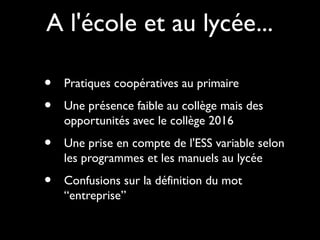 A l'école et au lycée...
• Pratiques coopératives au primaire
• Une présence faible au collège mais des
opportunités avec le collège 2016
• Une prise en compte de l'ESS variable selon
les programmes et les manuels au lycée
• Confusions sur la définition du mot
“entreprise”
 