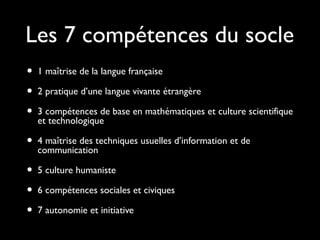 Les 7 compétences du socle
• 1 maîtrise de la langue française
• 2 pratique d’une langue vivante étrangère
• 3 compétences de base en mathématiques et culture scientifique
et technologique
• 4 maîtrise des techniques usuelles d’information et de
communication
• 5 culture humaniste
• 6 compétences sociales et civiques
• 7 autonomie et initiative
 
